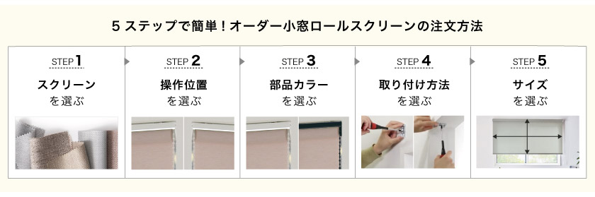 5ステップで簡単!オーダーの小窓用・スリット窓用ロールスクリーンの注文方法。
1、クリーンを選ぶ。
2、操作方法を選ぶ。(チェーン右操作、チェーン左操作)
3、部品カラーを選ぶ。
4、取り付け方法を選ぶ。
5、サイズを選ぶ。