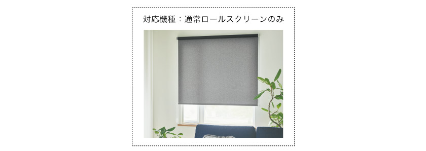 つっぱって取り付けできるロールスクリーンの対応機種は、通常のロールスクリーンのみです。ダブルロールスクリーン、小窓用ロールスクリーン、調光ロールスクリーンは対応していません。