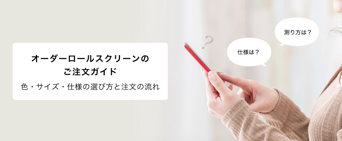 オーダーロールスクリーンのご注文ガイドです。色、サイズ採寸方法、取り付け方などをカートに沿って説明しています。